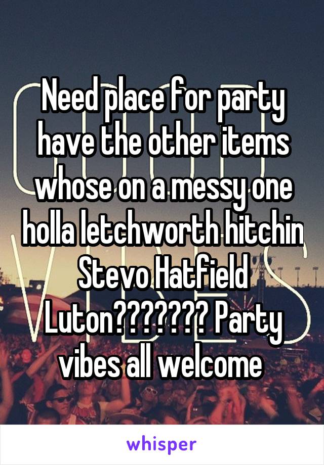 Need place for party have the other items whose on a messy one holla letchworth hitchin Stevo Hatfield Luton??????? Party vibes all welcome 