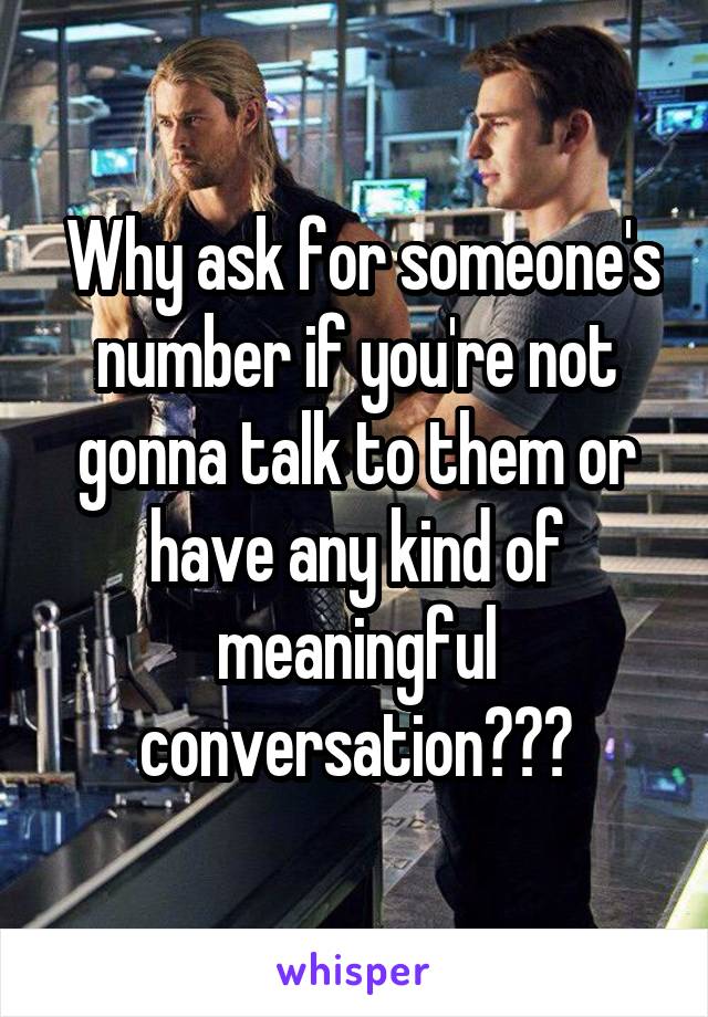  Why ask for someone's number if you're not gonna talk to them or have any kind of meaningful conversation???
