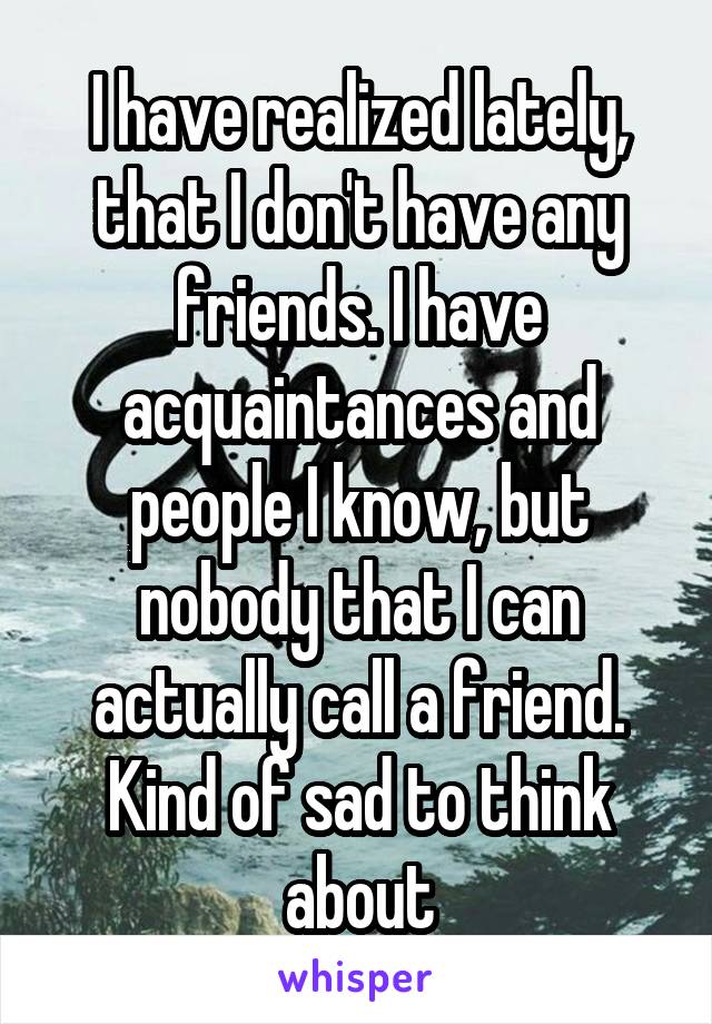 I have realized lately, that I don't have any friends. I have acquaintances and people I know, but nobody that I can actually call a friend. Kind of sad to think about