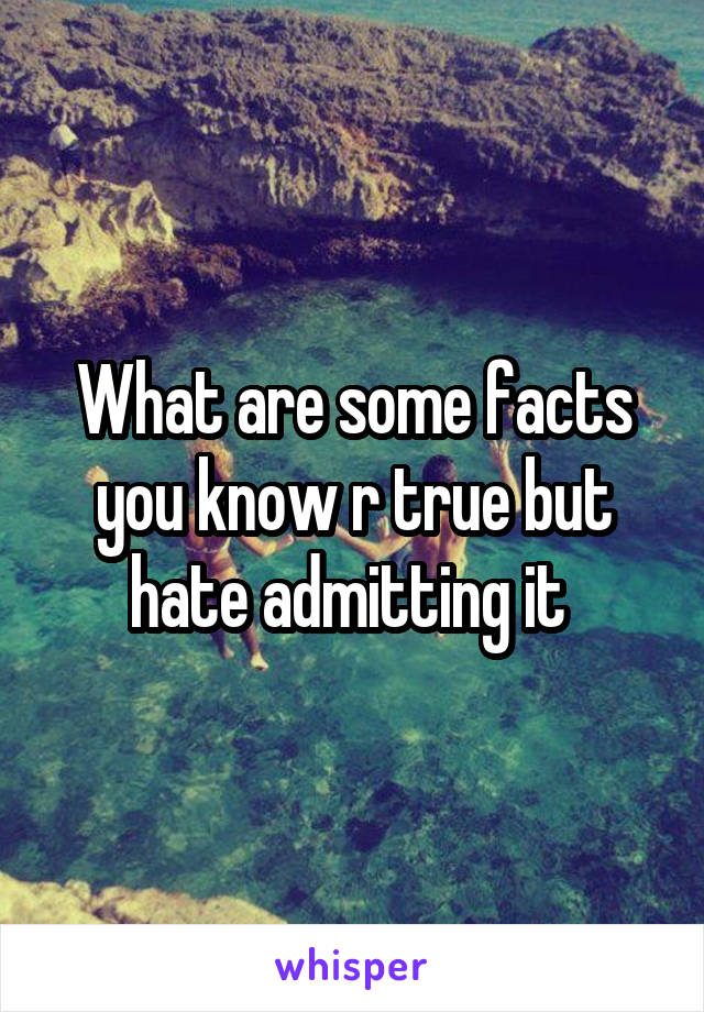 What are some facts you know r true but hate admitting it 