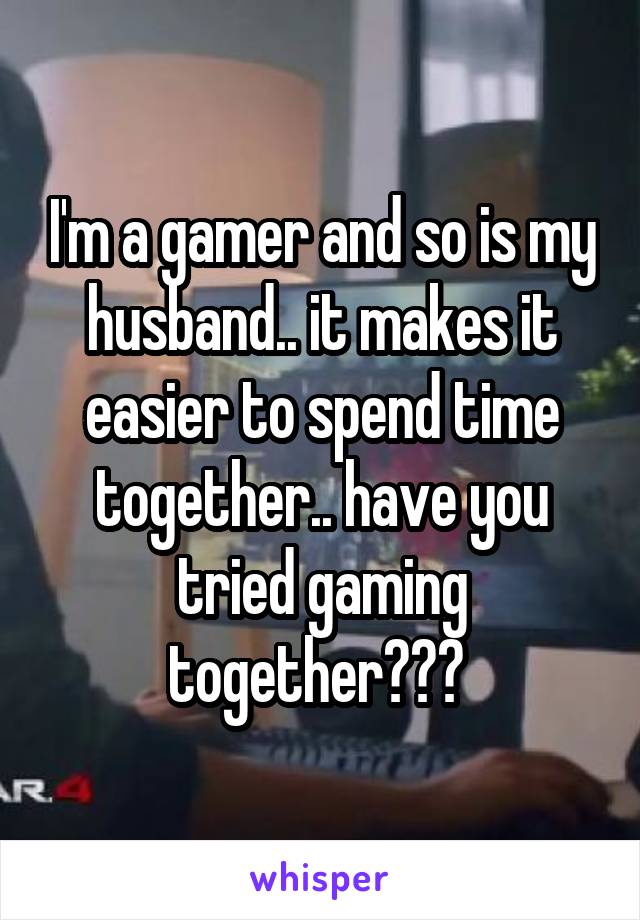 I'm a gamer and so is my husband.. it makes it easier to spend time together.. have you tried gaming together??? 