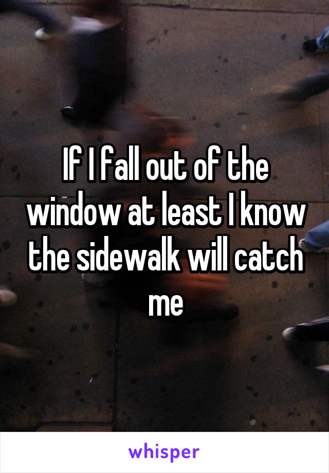 If I fall out of the window at least I know the sidewalk will catch me
