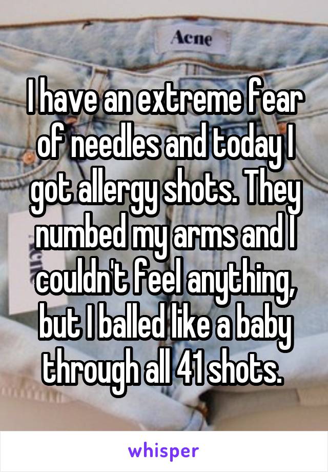 I have an extreme fear of needles and today I got allergy shots. They numbed my arms and I couldn't feel anything, but I balled like a baby through all 41 shots. 