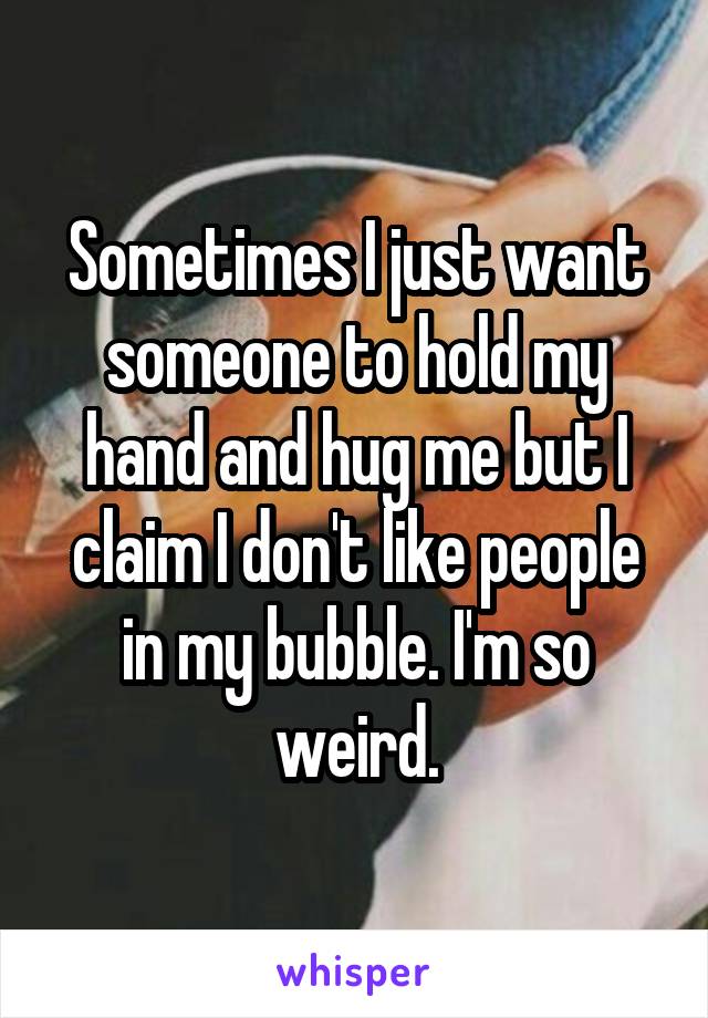 Sometimes I just want someone to hold my hand and hug me but I claim I don't like people in my bubble. I'm so weird.