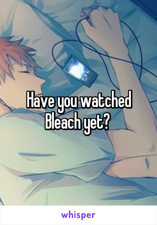 Have you watched Bleach yet? 