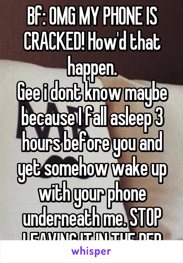 Bf: OMG MY PHONE IS CRACKED! How'd that happen.
Gee i dont know maybe because I fall asleep 3 hours before you and yet somehow wake up with your phone underneath me. STOP LEAVING IT IN THE BED