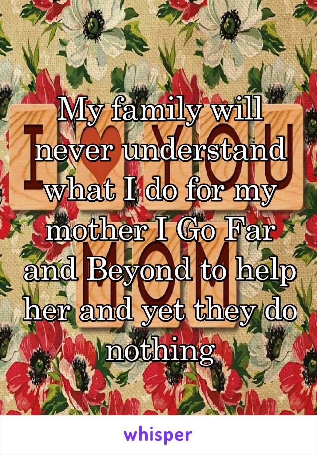 My family will never understand what I do for my mother I Go Far and Beyond to help her and yet they do nothing