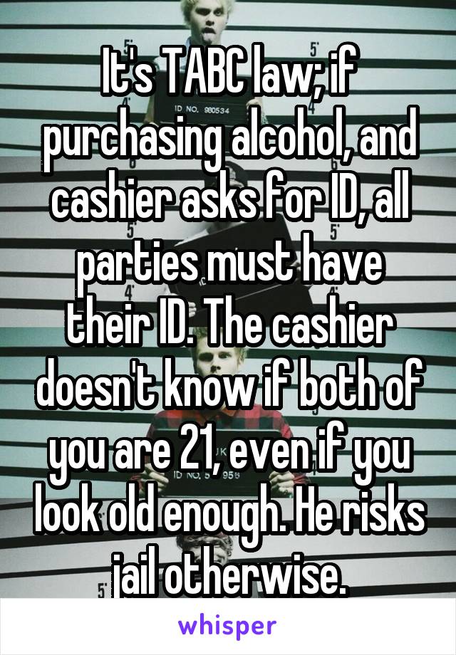 It's TABC law; if purchasing alcohol, and cashier asks for ID, all parties must have their ID. The cashier doesn't know if both of you are 21, even if you look old enough. He risks jail otherwise.
