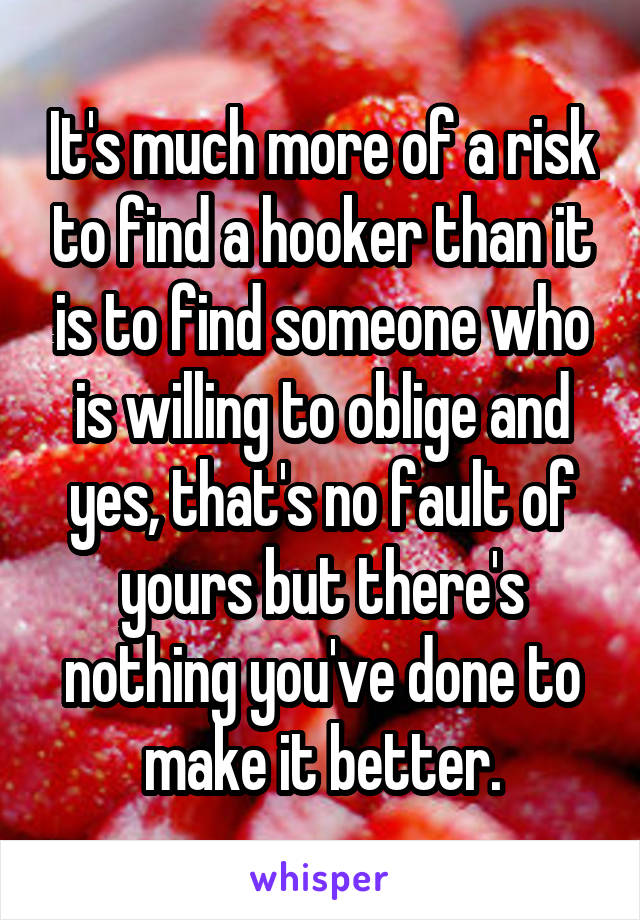 It's much more of a risk to find a hooker than it is to find someone who is willing to oblige and yes, that's no fault of yours but there's nothing you've done to make it better.