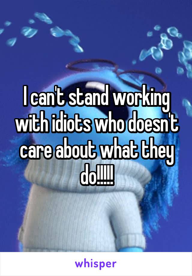 I can't stand working with idiots who doesn't care about what they do!!!!!
