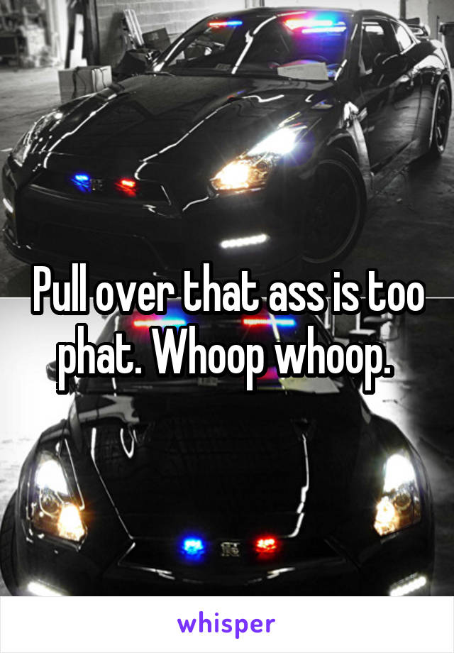 Pull over that ass is too phat. Whoop whoop. 