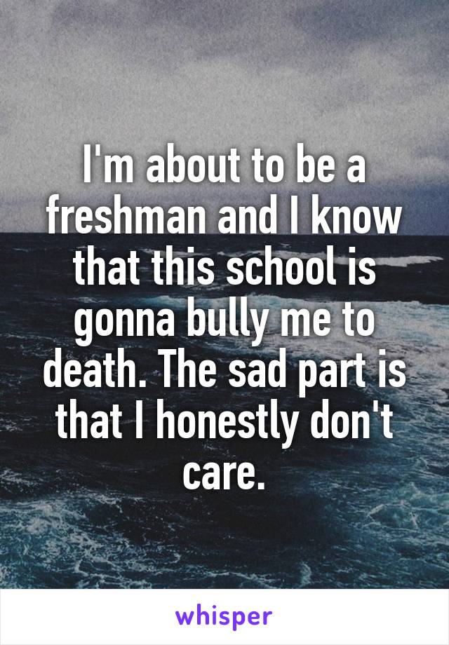 I'm about to be a freshman and I know that this school is gonna bully me to death. The sad part is that I honestly don't care.