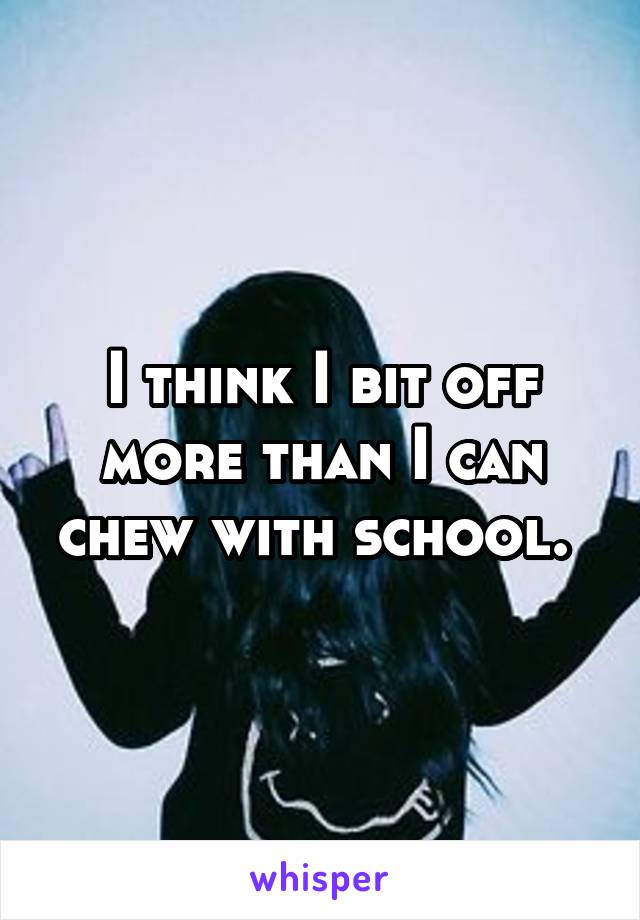 I think I bit off more than I can chew with school. 