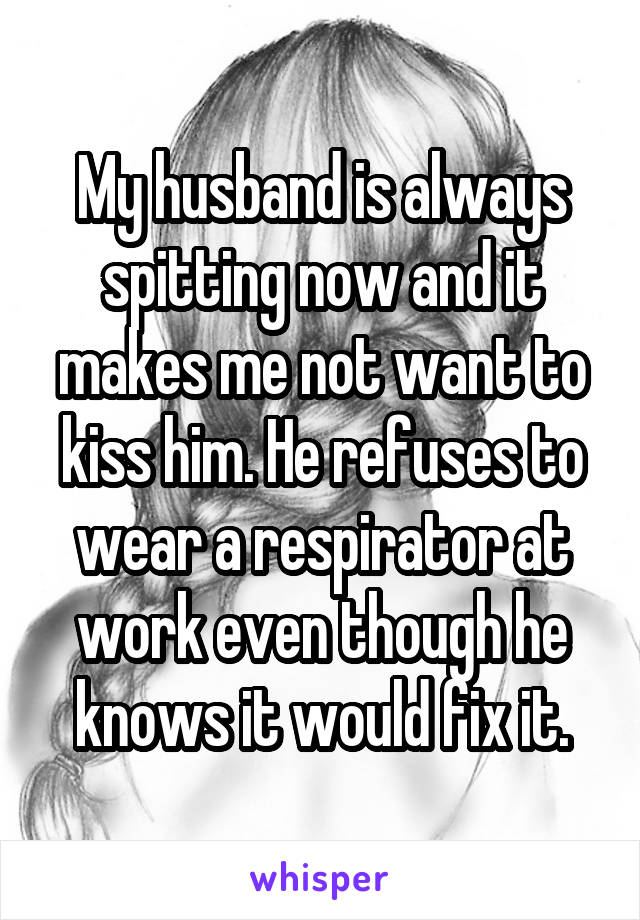 My husband is always spitting now and it makes me not want to kiss him. He refuses to wear a respirator at work even though he knows it would fix it.