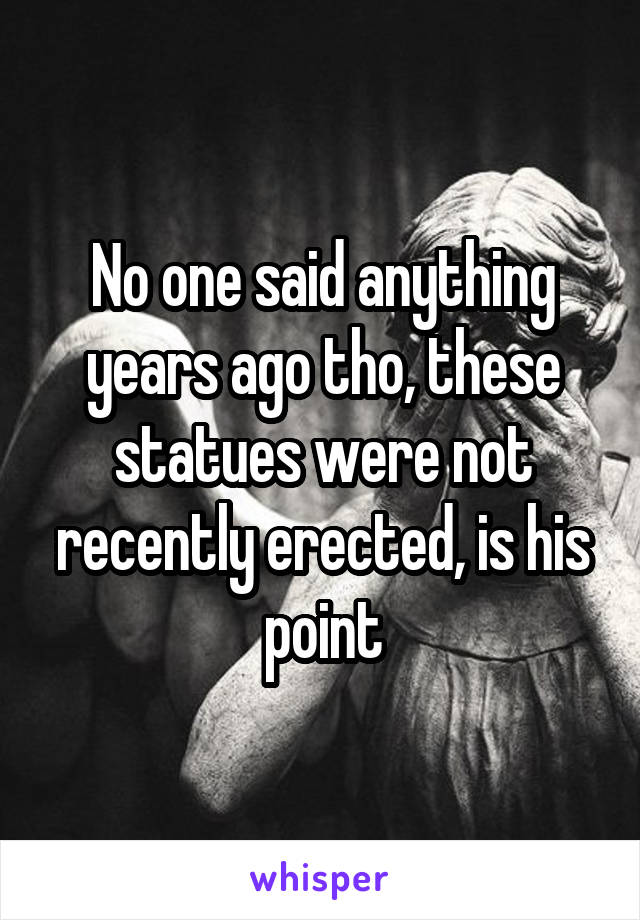 No one said anything years ago tho, these statues were not recently erected, is his point