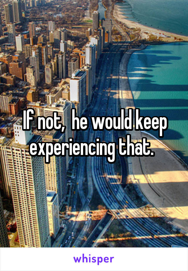 If not,  he would keep experiencing that.  