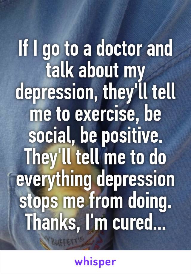 If I go to a doctor and talk about my depression, they'll tell me to exercise, be social, be positive. They'll tell me to do everything depression stops me from doing. Thanks, I'm cured...