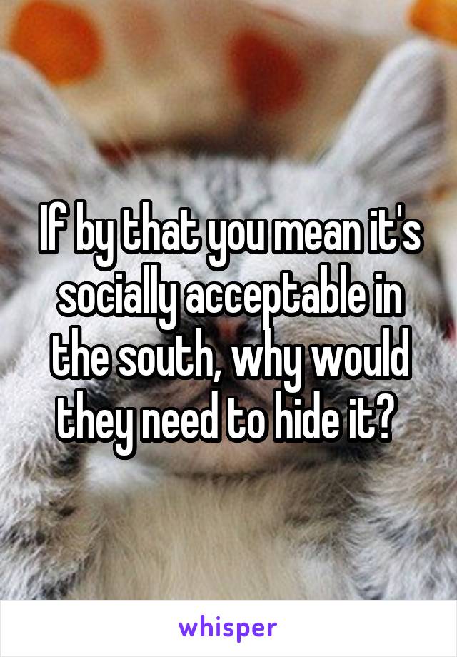 If by that you mean it's socially acceptable in the south, why would they need to hide it? 