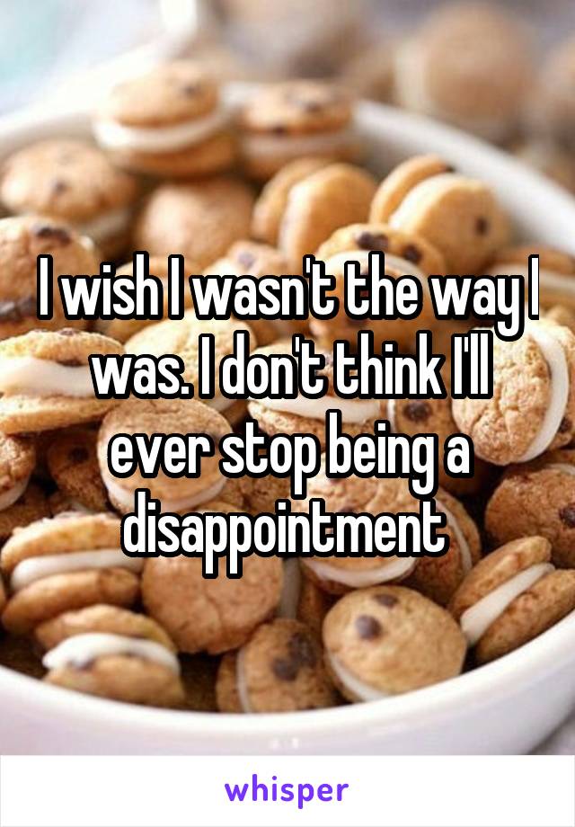 I wish I wasn't the way I was. I don't think I'll ever stop being a disappointment 