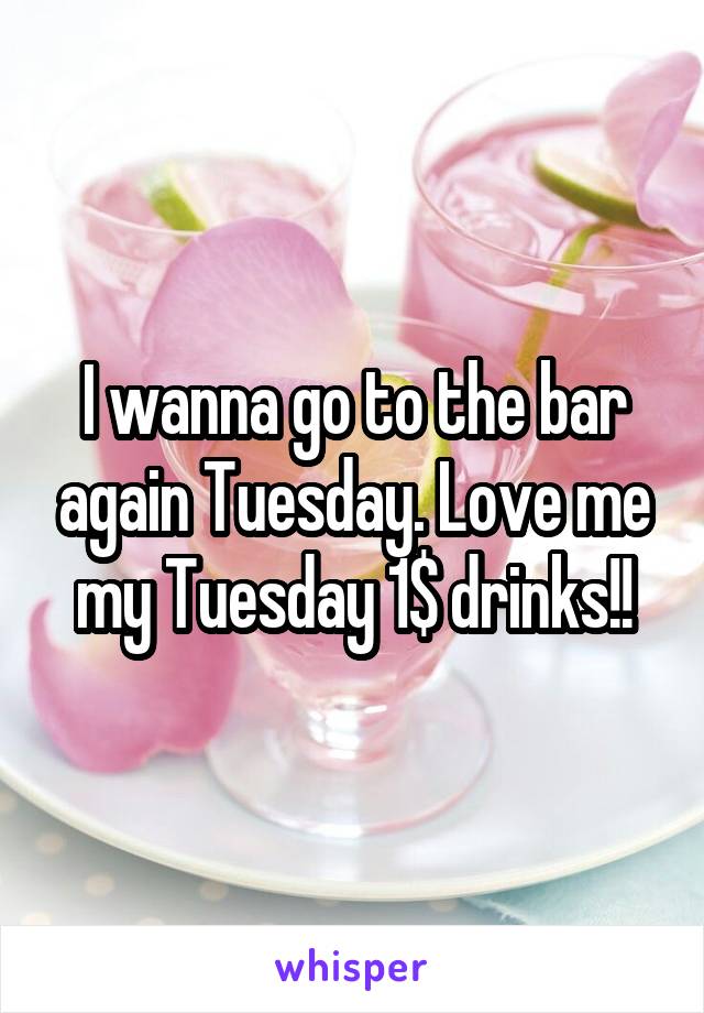 I wanna go to the bar again Tuesday. Love me my Tuesday 1$ drinks!!