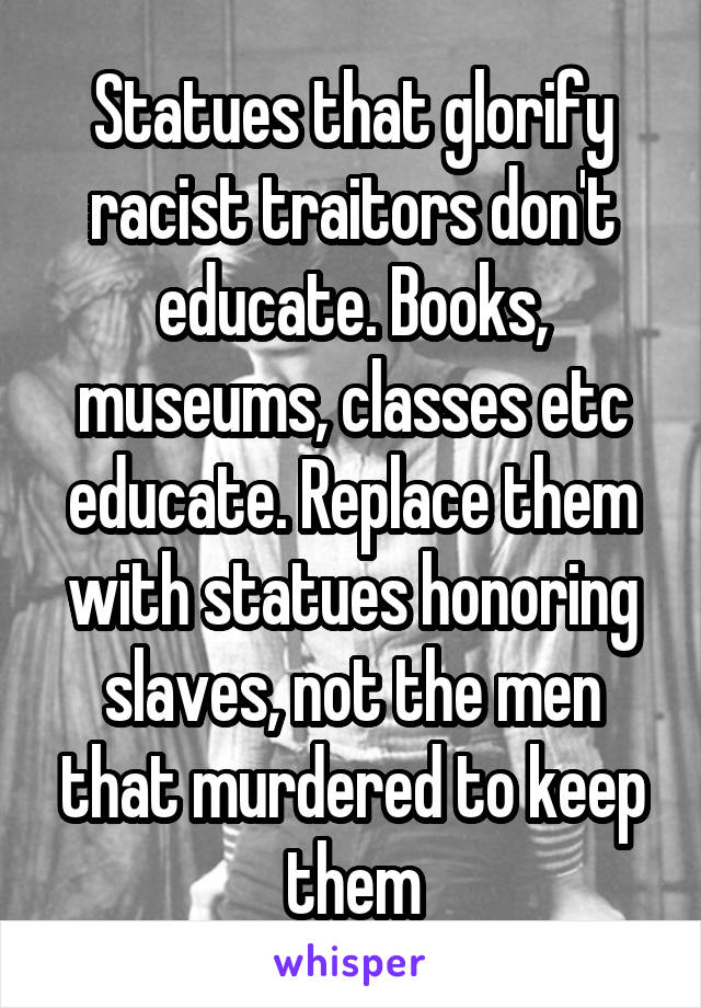 Statues that glorify racist traitors don't educate. Books, museums, classes etc educate. Replace them with statues honoring slaves, not the men that murdered to keep them