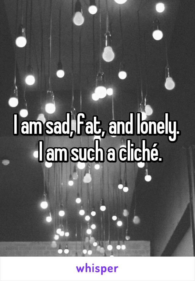 I am sad, fat, and lonely.    I am such a cliché. 