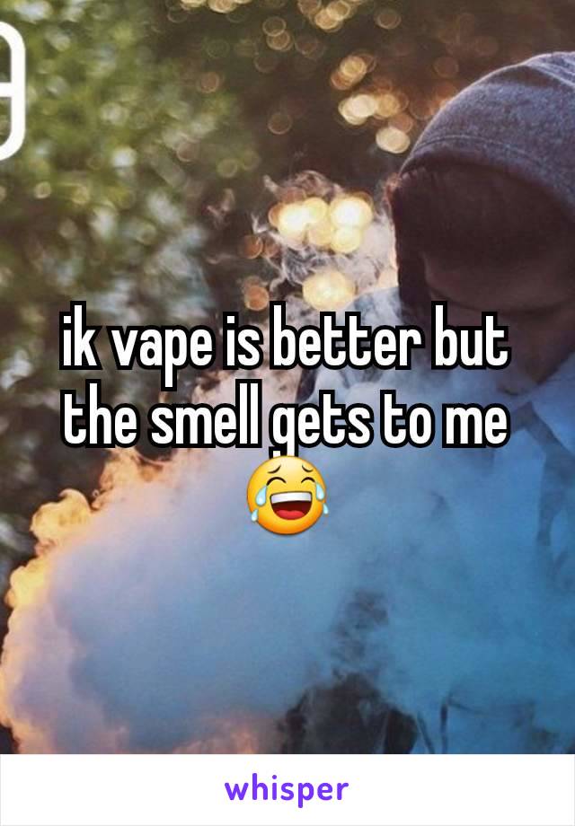ik vape is better but the smell gets to me 😂