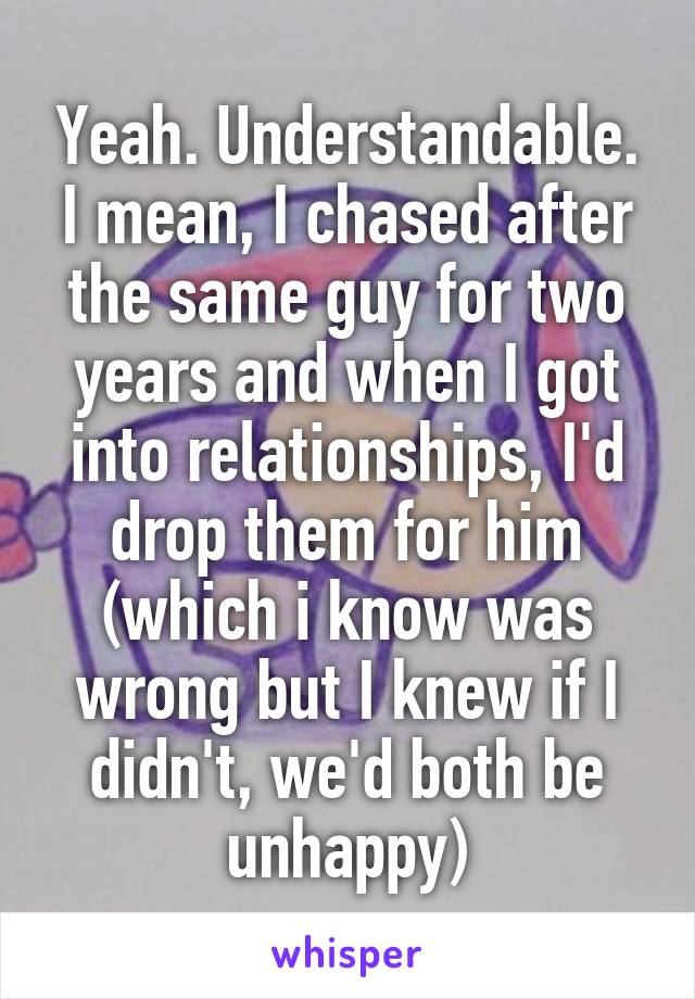 Yeah. Understandable. I mean, I chased after the same guy for two years and when I got into relationships, I'd drop them for him (which i know was wrong but I knew if I didn't, we'd both be unhappy)