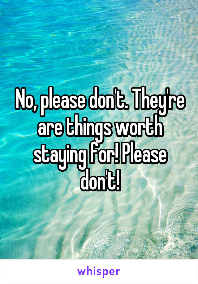 No, please don't. They're are things worth staying for! Please don't!