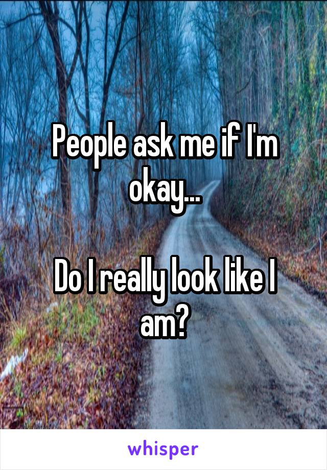 People ask me if I'm okay...

Do I really look like I am?