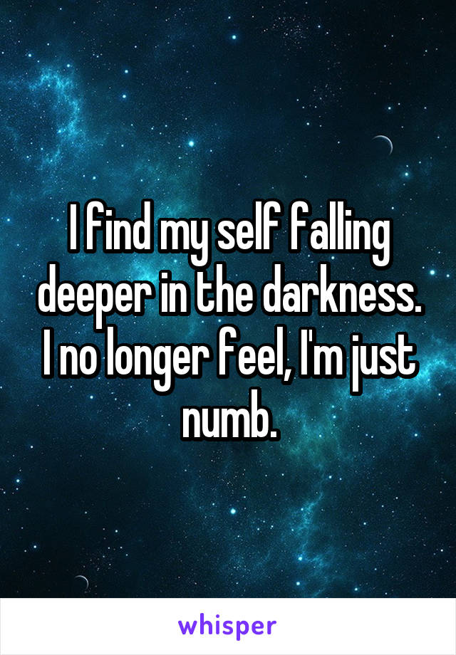 I find my self falling deeper in the darkness. I no longer feel, I'm just numb.