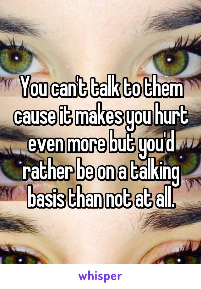 You can't talk to them cause it makes you hurt even more but you'd rather be on a talking basis than not at all.