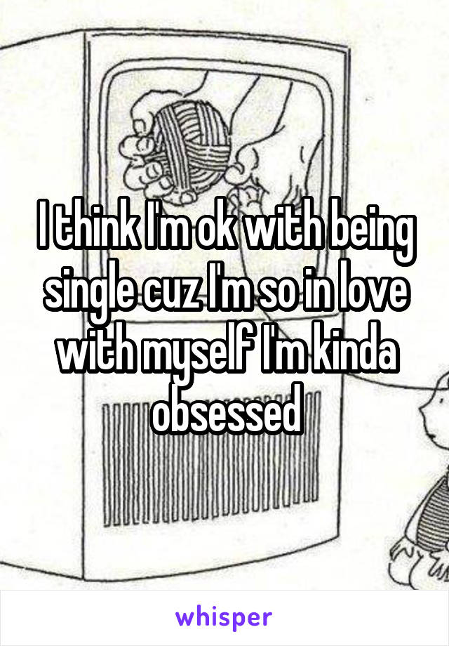 I think I'm ok with being single cuz I'm so in love with myself I'm kinda obsessed