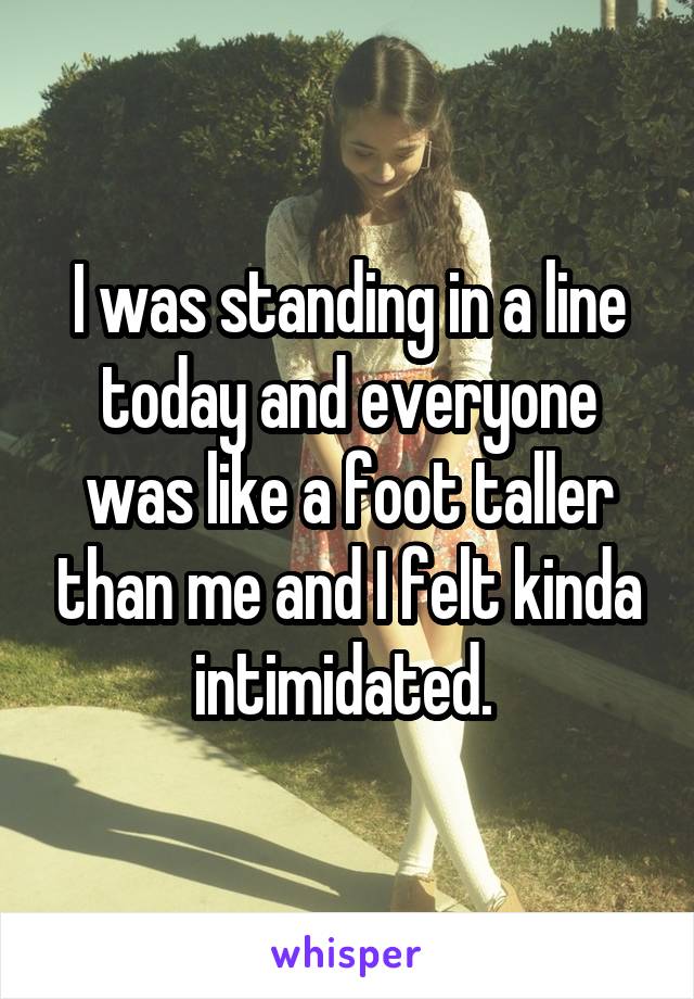 I was standing in a line today and everyone was like a foot taller than me and I felt kinda intimidated. 
