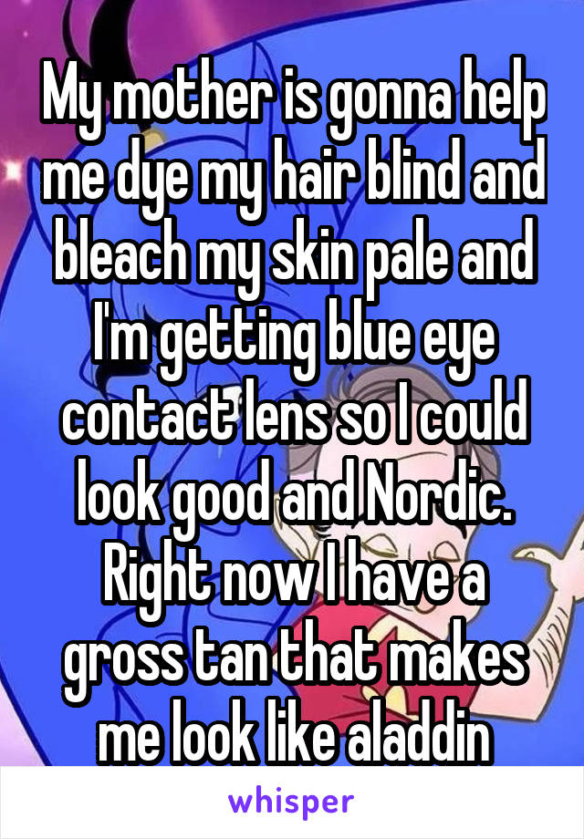 My mother is gonna help me dye my hair blind and bleach my skin pale and I'm getting blue eye contact lens so I could look good and Nordic. Right now I have a gross tan that makes me look like aladdin