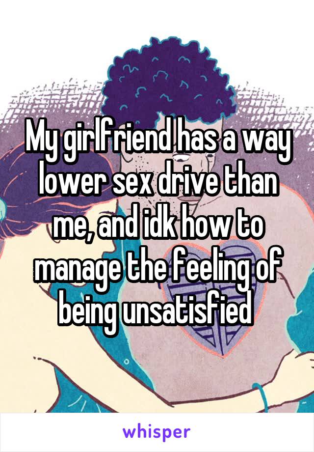 My girlfriend has a way lower sex drive than me, and idk how to manage the feeling of being unsatisfied 