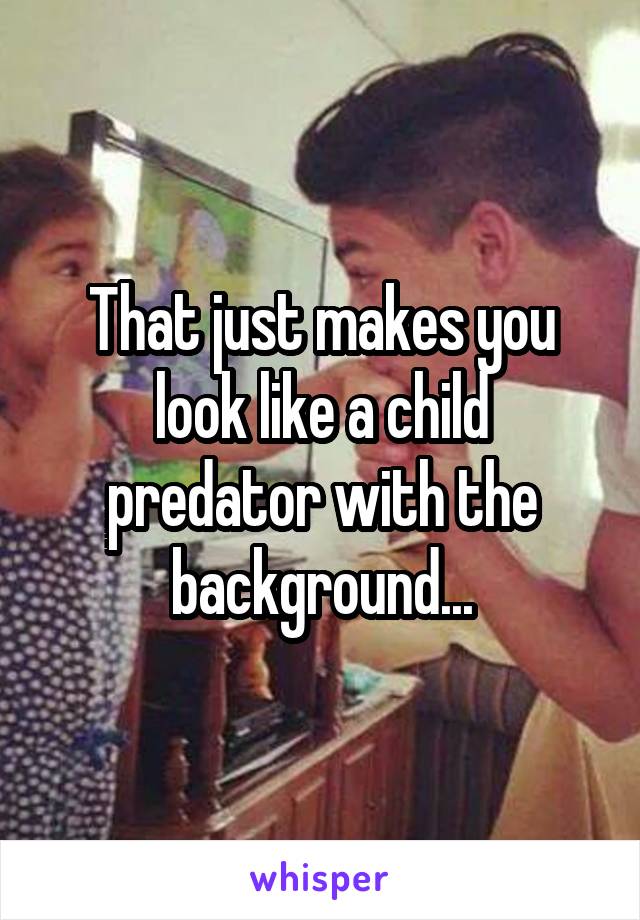 That just makes you look like a child predator with the background...