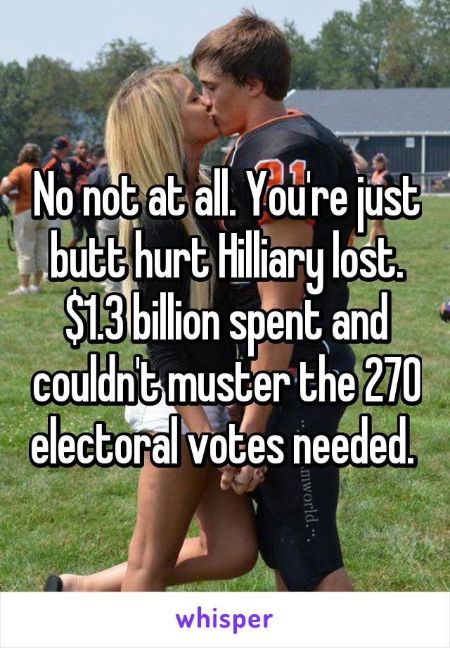 No not at all. You're just butt hurt Hilliary lost. $1.3 billion spent and couldn't muster the 270 electoral votes needed. 