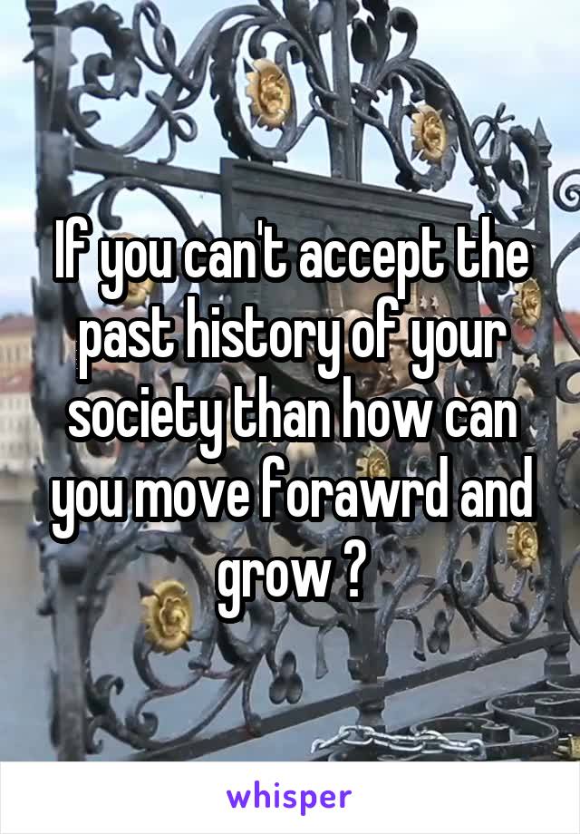If you can't accept the past history of your society than how can you move forawrd and grow ?