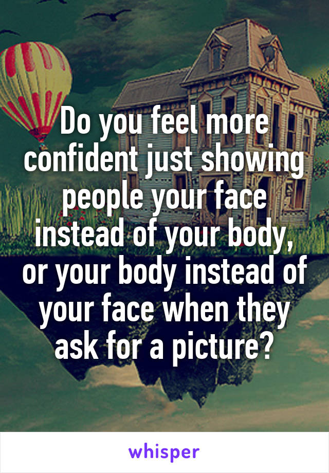 Do you feel more confident just showing people your face instead of your body, or your body instead of your face when they ask for a picture?