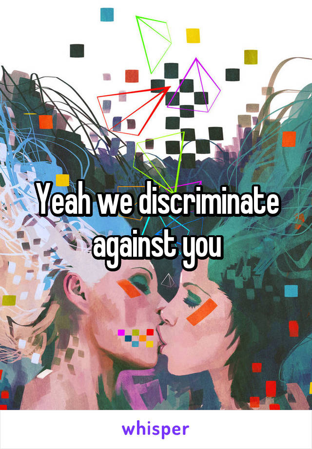 Yeah we discriminate against you