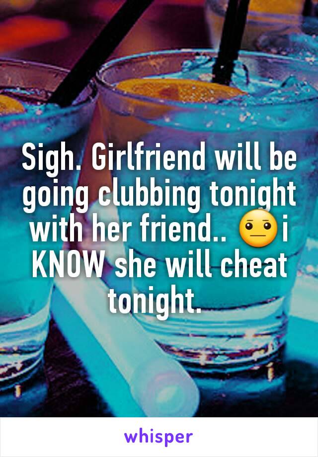 Sigh. Girlfriend will be going clubbing tonight with her friend.. 😐i KNOW she will cheat tonight. 