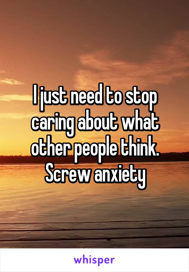 I just need to stop caring about what other people think. Screw anxiety