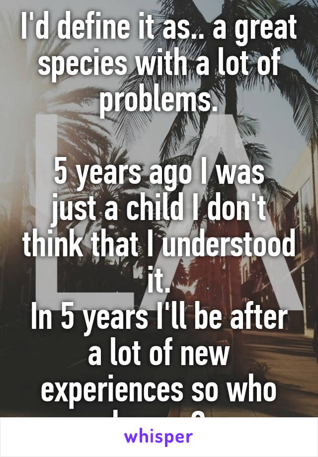 I'd define it as.. a great species with a lot of problems.

5 years ago I was just a child I don't think that I understood it.
In 5 years I'll be after a lot of new experiences so who knows?