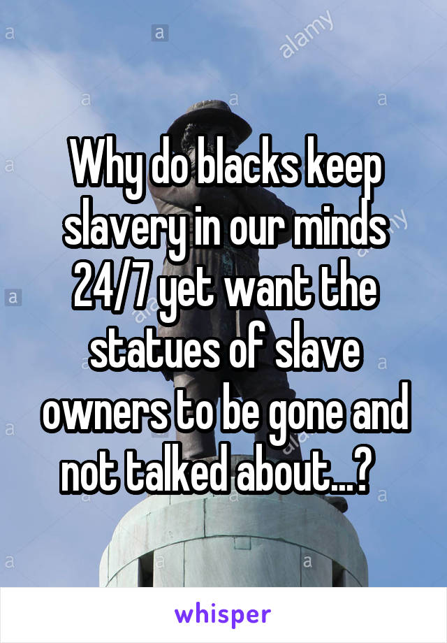 Why do blacks keep slavery in our minds 24/7 yet want the statues of slave owners to be gone and not talked about...?  