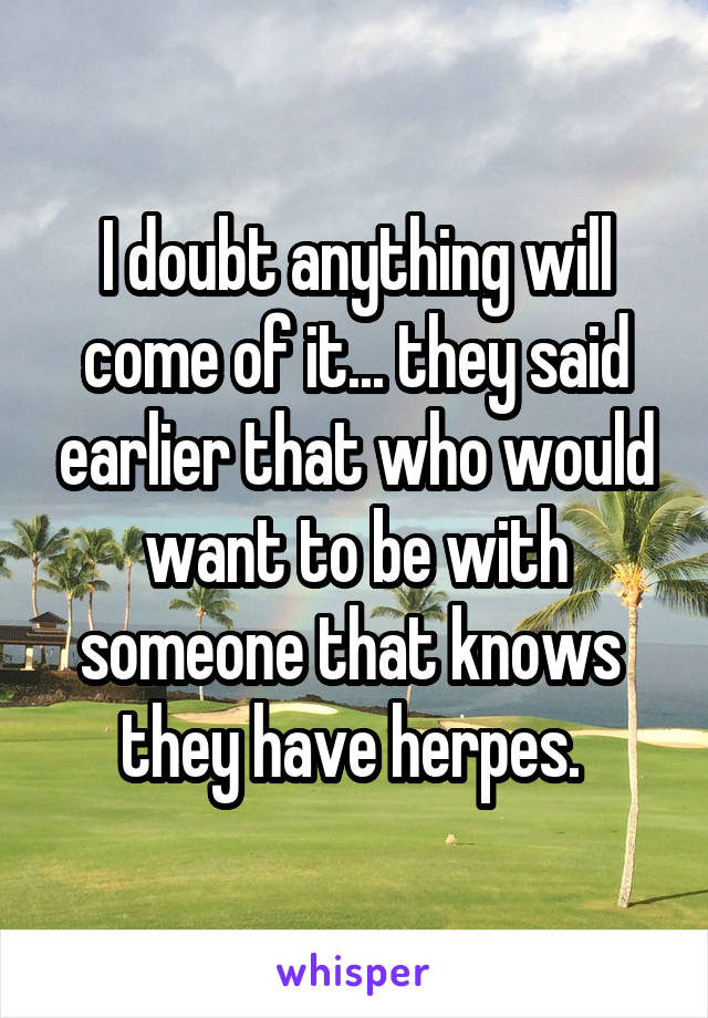 I doubt anything will come of it... they said earlier that who would want to be with someone that knows  they have herpes. 