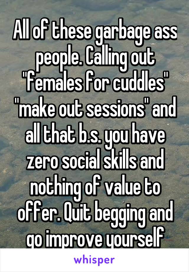 All of these garbage ass people. Calling out "females for cuddles" "make out sessions" and all that b.s. you have zero social skills and nothing of value to offer. Quit begging and go improve yourself