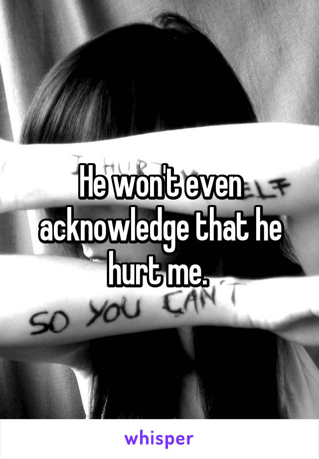 He won't even acknowledge that he hurt me. 