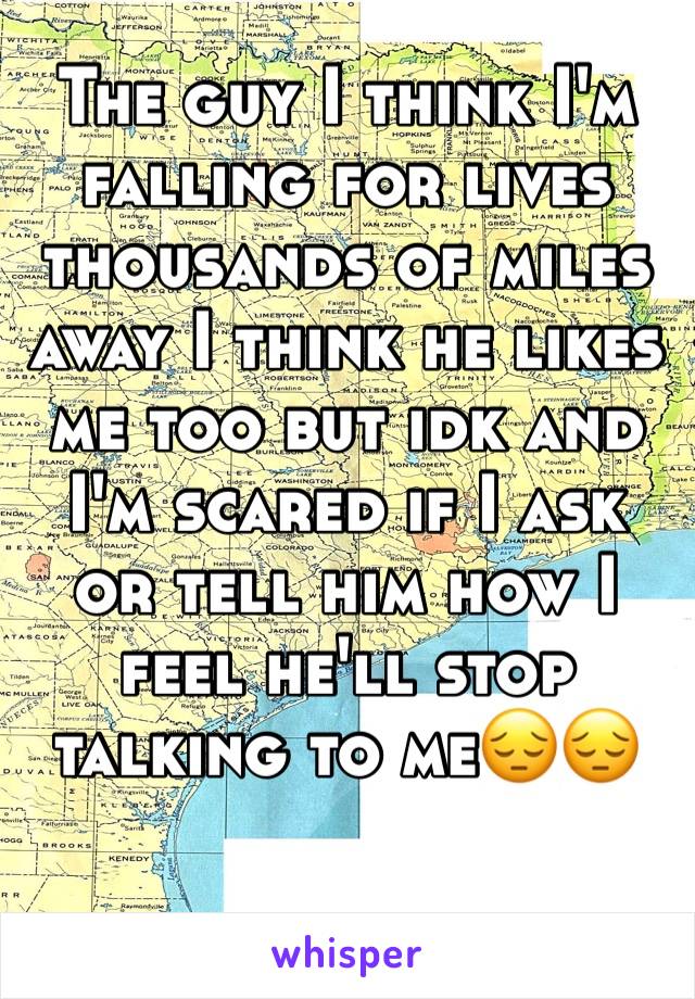 The guy I think I'm falling for lives thousands of miles away I think he likes me too but idk and I'm scared if I ask or tell him how I feel he'll stop talking to me😔😔
