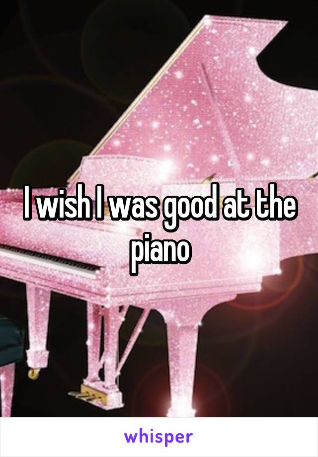 I wish I was good at the piano